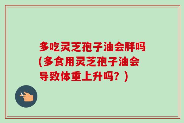 多吃灵芝孢子油会胖吗(多食用灵芝孢子油会导致体重上升吗?)