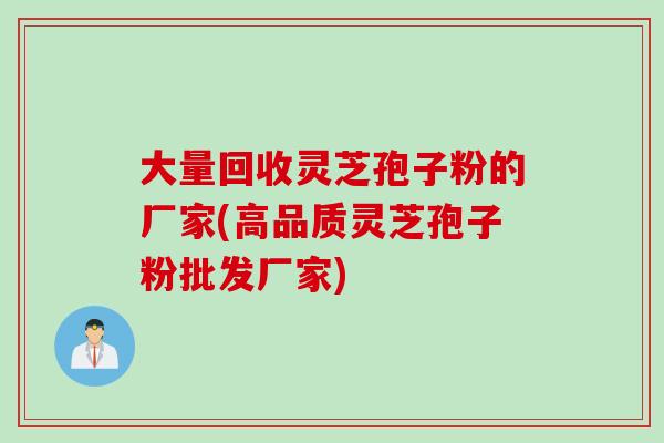 大量回收灵芝孢子粉的厂家(高品质灵芝孢子粉批发厂家)