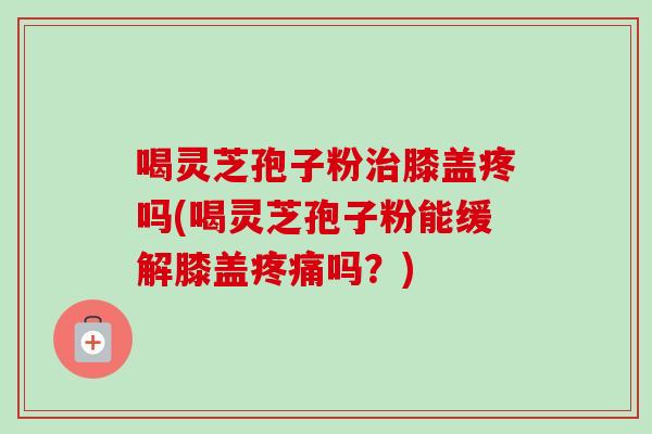 喝灵芝孢子粉治膝盖疼吗(喝灵芝孢子粉能缓解膝盖疼痛吗?)