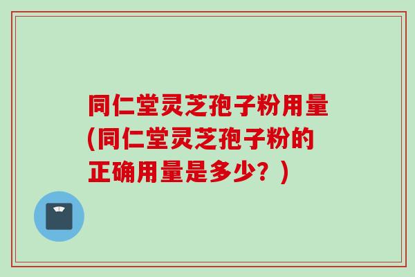 同仁堂灵芝孢子粉用量(同仁堂灵芝孢子粉的正确用量是多少?)