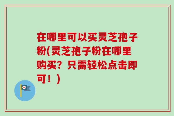 在哪里可以买灵芝孢子粉(灵芝孢子粉在哪里购买?只需轻松点击即可!)