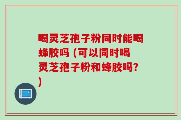 喝灵芝孢子粉同时能喝蜂胶吗 (可以同时喝灵芝孢子粉和蜂胶吗?)