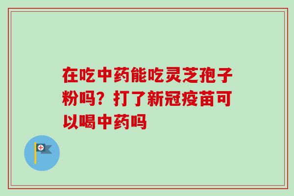 在吃中药能吃灵芝孢子粉吗?打了新冠疫苗可以喝中药吗