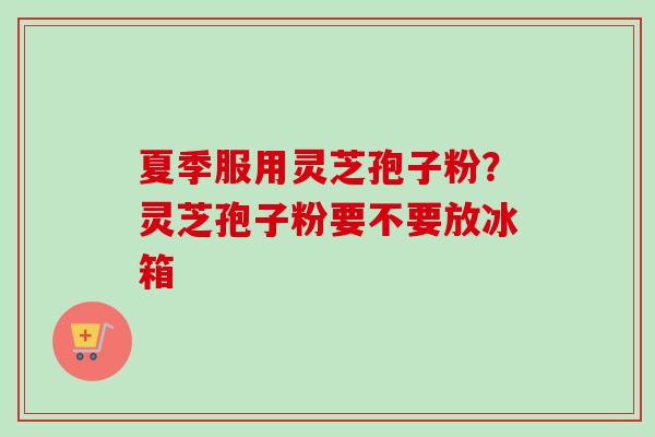 夏季服用灵芝孢子粉？灵芝孢子粉要不要放冰箱