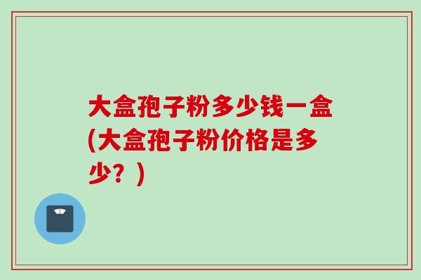 大盒孢子粉多少钱一盒(大盒孢子粉价格是多少?)