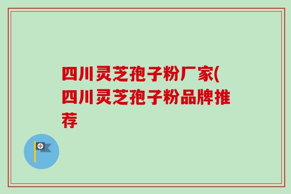 四川灵芝孢子粉厂家(四川灵芝孢子粉品牌推荐 四川灵芝孢子粉厂家(四川灵芝孢子粉品牌推荐