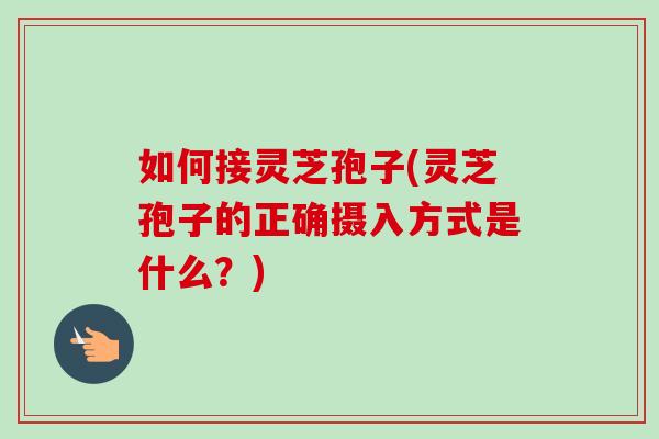 如何接灵芝孢子(灵芝孢子的正确摄入方式是什么？)