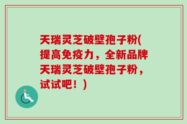 天瑞灵芝破壁孢子粉(提高免疫力,全新品牌天瑞灵芝破壁孢子粉,试试吧!)