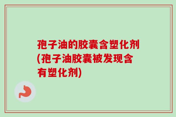 孢子油的胶囊含塑化剂(孢子油胶囊被发现含有塑化剂)