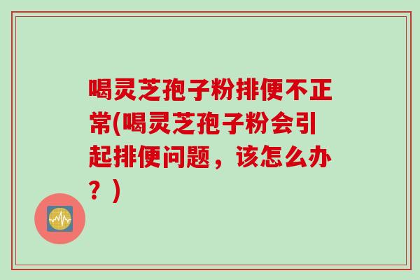 喝灵芝孢子粉排便不正常(喝灵芝孢子粉会引起排便问题,该怎么办?)