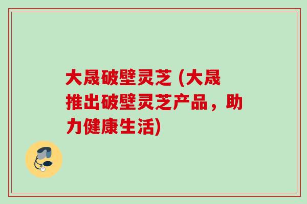 大晟破壁灵芝 (大晟推出破壁灵芝产品,助力健康生活)