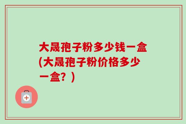 大晟孢子粉多少钱一盒(大晟孢子粉价格多少一盒?)