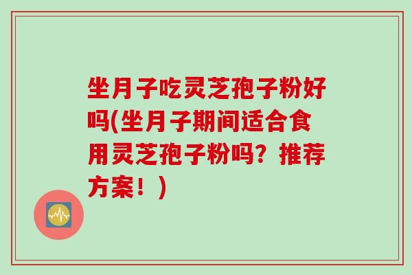 坐月子吃灵芝孢子粉好吗(坐月子期间适合食用灵芝孢子粉吗？推荐方案！)