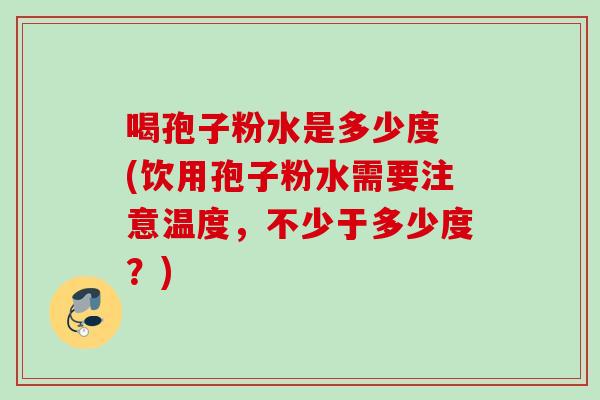 喝孢子粉水是多少度 (饮用孢子粉水需要注意温度，不少于多少度？)