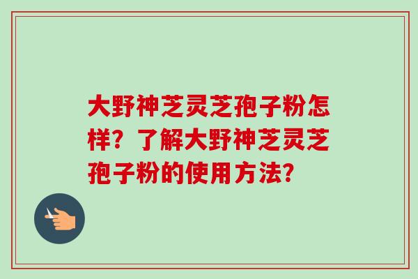 大野神芝灵芝孢子粉怎样?了解大野神芝灵芝孢子粉的使用方法?