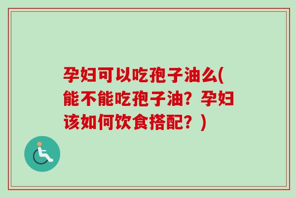 孕妇可以吃孢子油么(能不能吃孢子油?孕妇该如何饮食搭配?)