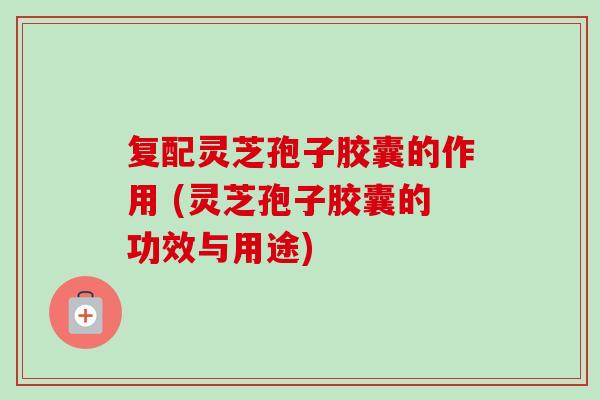 复配灵芝孢子胶囊的作用 (灵芝孢子胶囊的功效与用途)