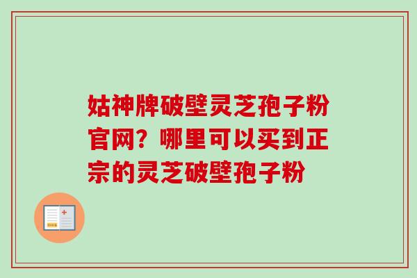 姑神牌破壁灵芝孢子粉官网？哪里可以买到正宗的灵芝破壁孢子粉