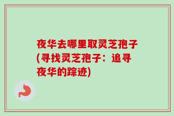 夜华去哪里取灵芝孢子(寻找灵芝孢子：追寻夜华的踪迹)