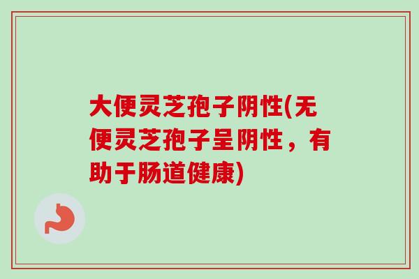 大便灵芝孢子阴性(无便灵芝孢子呈阴性，有助于肠道健康)