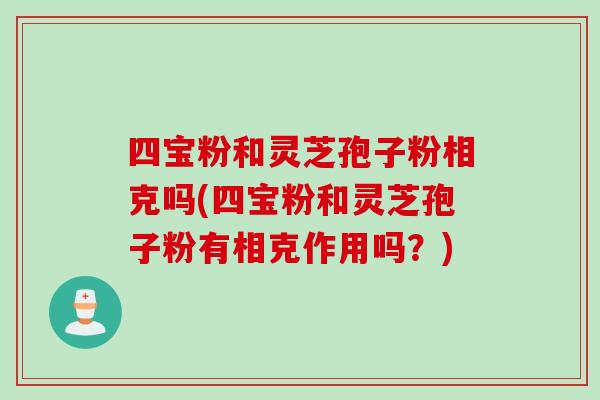 四宝粉和灵芝孢子粉相克吗(四宝粉和灵芝孢子粉有相克作用吗?)