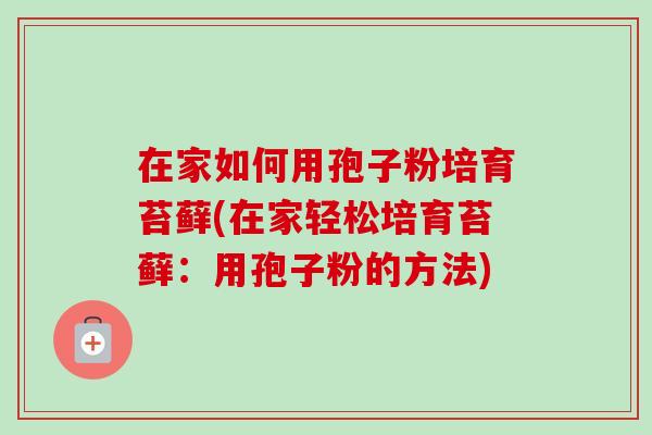 在家如何用孢子粉培育苔藓(在家轻松培育苔藓:用孢子粉的方法)