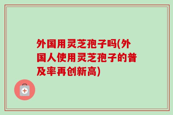 外国用灵芝孢子吗(外国人使用灵芝孢子的普及率再创新高)