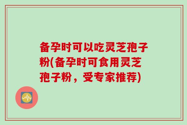 备孕时可以吃灵芝孢子粉(备孕时可食用灵芝孢子粉，受专家推荐)