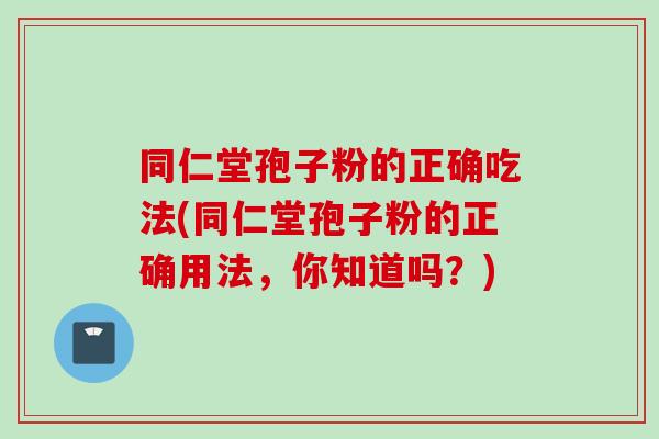 同仁堂孢子粉的正确吃法(同仁堂孢子粉的正确用法,你知道吗?)