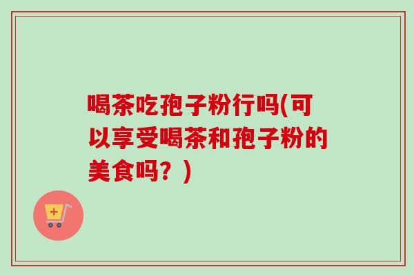 喝茶吃孢子粉行吗(可以享受喝茶和孢子粉的美食吗？)