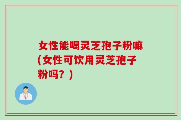 女性能喝灵芝孢子粉嘛(女性可饮用灵芝孢子粉吗?)