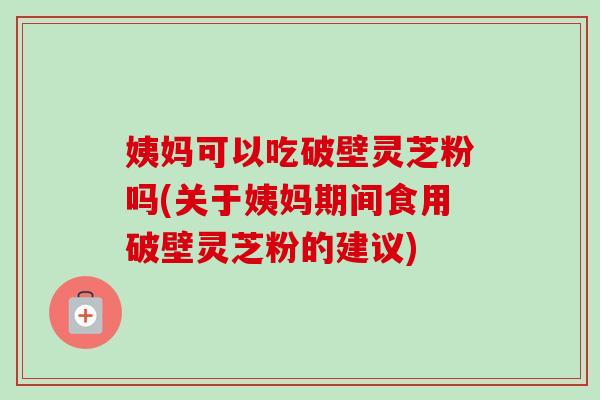 姨妈可以吃破壁灵芝粉吗(关于姨妈期间食用破壁灵芝粉的建议)