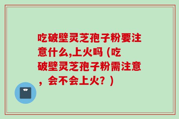 吃破壁灵芝孢子粉要注意什么,上火吗 (吃破壁灵芝孢子粉需注意，会不会上火？)