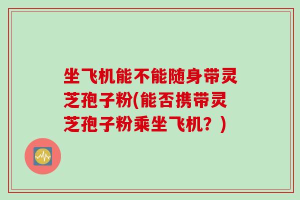 坐飞机能不能随身带灵芝孢子粉(能否携带灵芝孢子粉乘坐飞机?)