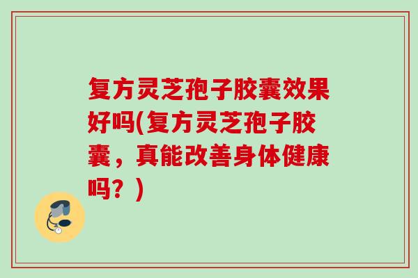 复方灵芝孢子胶囊效果好吗(复方灵芝孢子胶囊,真能改善身体健康吗?)