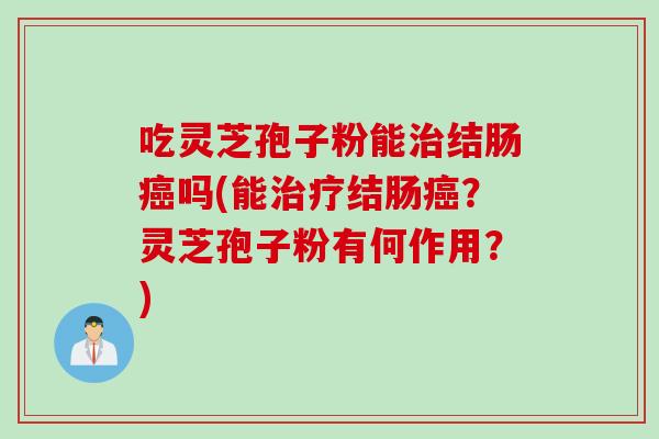 吃灵芝孢子粉能治结肠癌吗(能治疗结肠癌?灵芝孢子粉有何作用?)
