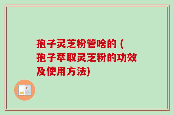 孢子灵芝粉管啥的 (孢子萃取灵芝粉的功效及使用方法)