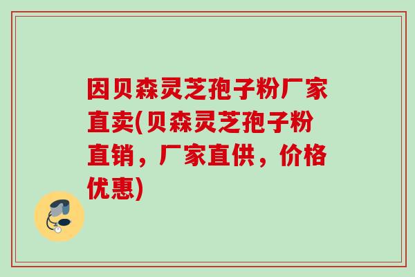因贝森灵芝孢子粉厂家直卖(贝森灵芝孢子粉直销,厂家直供,价格优惠)