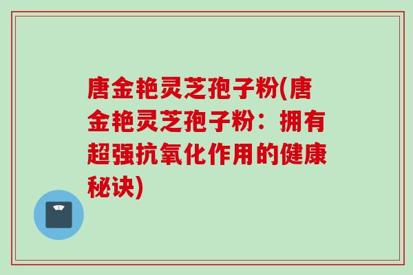 唐金艳灵芝孢子粉(唐金艳灵芝孢子粉：拥有超强抗氧化作用的健康秘诀)