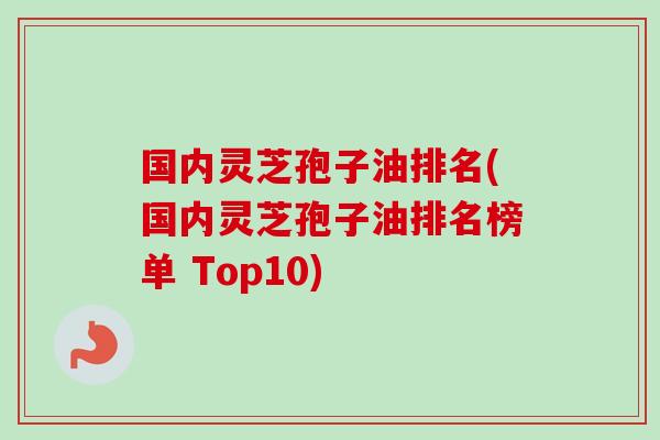 国内灵芝孢子油排名(国内灵芝孢子油排名榜单 Top10)