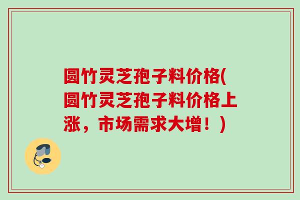 圆竹灵芝孢子料价格(圆竹灵芝孢子料价格上涨，市场需求大增！)