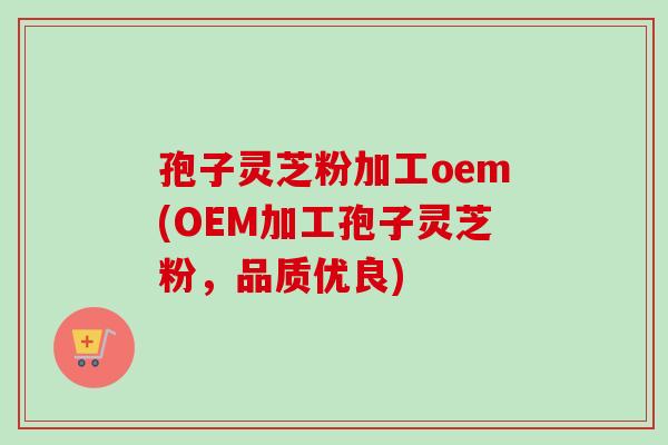 孢子灵芝粉加工oem(OEM加工孢子灵芝粉,品质优良)