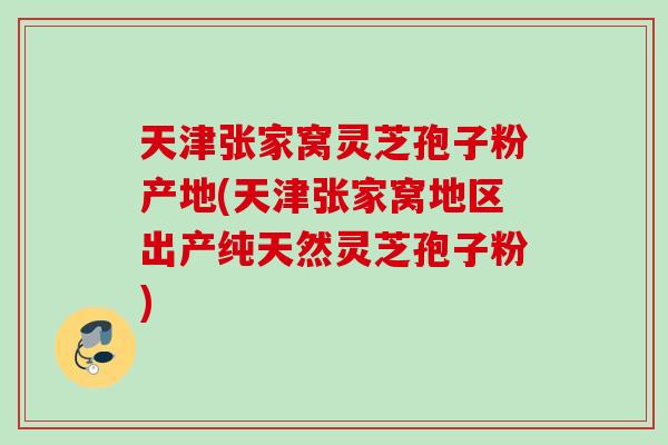 天津张家窝灵芝孢子粉产地(天津张家窝地区出产纯天然灵芝孢子粉)