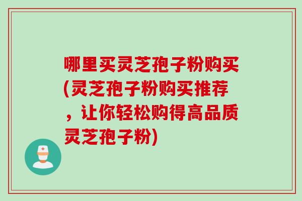 哪里买灵芝孢子粉购买(灵芝孢子粉购买推荐,让你轻松购得高品质灵芝孢子粉)
