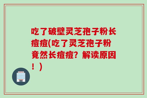 吃了破壁灵芝孢子粉长痘痘(吃了灵芝孢子粉竟然长痘痘?解读原因!)