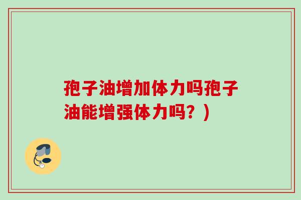 孢子油增加体力吗孢子油能增强体力吗?)