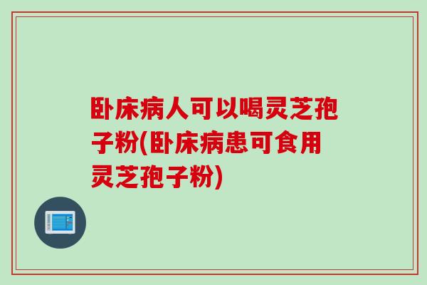 卧床病人可以喝灵芝孢子粉(卧床病患可食用灵芝孢子粉)
