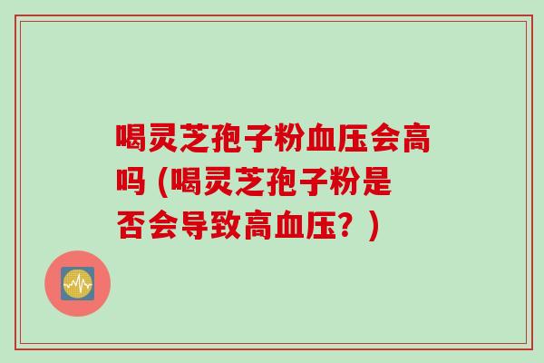 喝灵芝孢子粉血压会高吗 (喝灵芝孢子粉是否会导致高血压?)