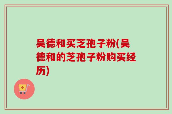 吴德和买芝孢子粉(吴德和的芝孢子粉购买经历)