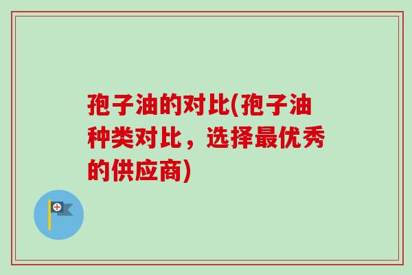 孢子油的对比(孢子油种类对比,选择最优秀的供应商)